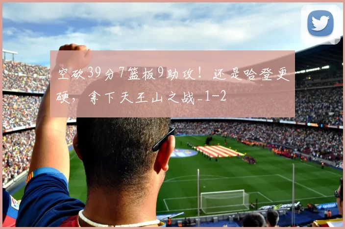 空砍39分7篮板9助攻！还是哈登更硬，拿下天王山之战_1