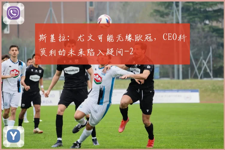 斯基拉:尤文可能无缘欧冠,CEO科莫利的未来陷入疑问