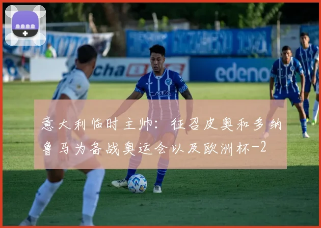 意大利临时主帅：征召皮奥和多纳鲁马为备战奥运会以及欧洲杯