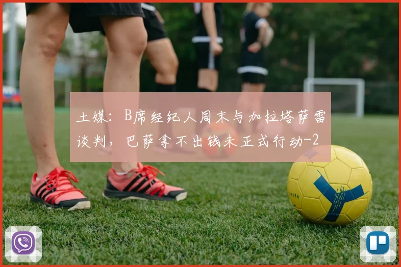 土媒：B席经纪人周末与加拉塔萨雷谈判，巴萨拿不出钱未正式行动
