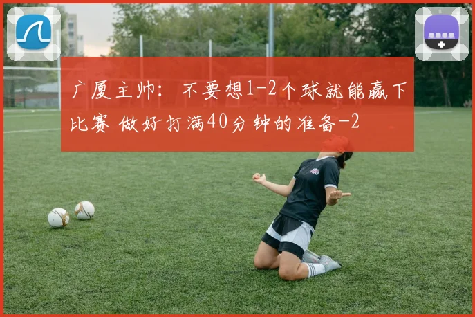 广厦主帅:不要想1-2个球就能赢下比赛 做好打满40分钟的准备