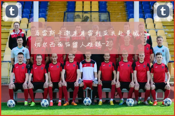 马雷斯卡邀库库雷利亚共赴曼城,切尔西面临留人难题