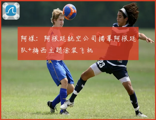 阿媒：阿根廷航空公司揭幕阿根廷队+梅西主题涂装飞机