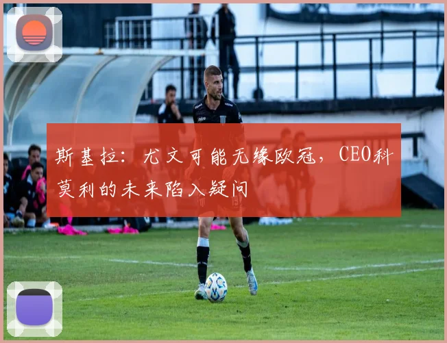 斯基拉:尤文可能无缘欧冠,CEO科莫利的未来陷入疑问