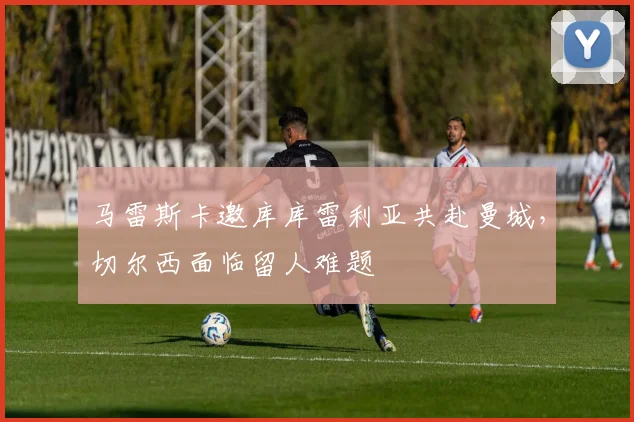 马雷斯卡邀库库雷利亚共赴曼城,切尔西面临留人难题