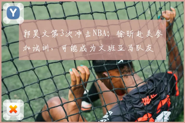 郭昊文第3次冲击NBA；徐昕赴美参加试训，可能成为文班亚马队友