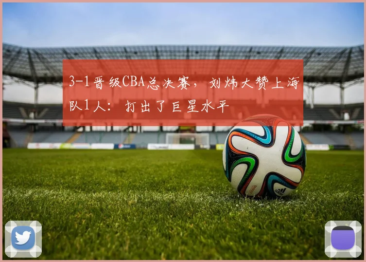 3-1晋级CBA总决赛，刘炜大赞上海队1人：打出了巨星水平