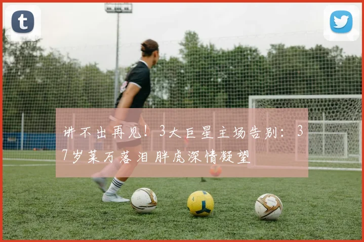 讲不出再见！3大巨星主场告别：37岁莱万落泪 胖虎深情凝望