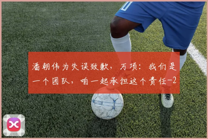 潘朝伟为失误致歉，万项：我们是一个团队，咱一起承担这个责任