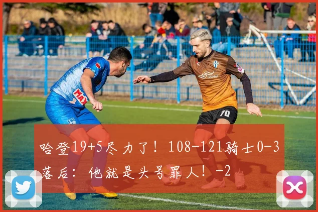 哈登19+5尽力了！108-121骑士0-3落后：他就是头号罪人！