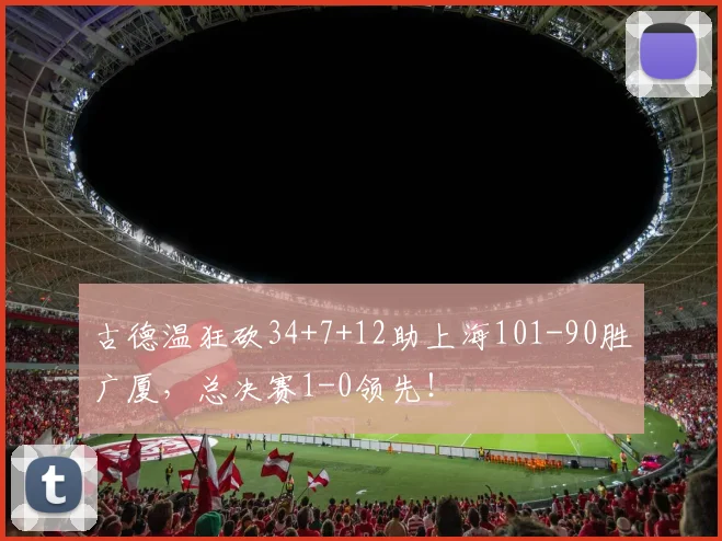 古德温狂砍34+7+12助上海101-90胜广厦，总决赛1-0领先！