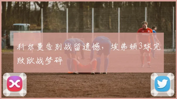 科尔曼告别战留遗憾，埃弗顿3球完败欧战梦碎