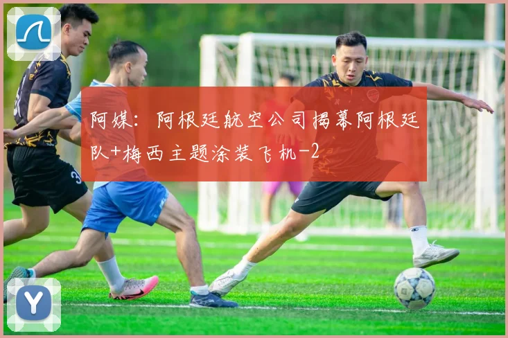 阿媒：阿根廷航空公司揭幕阿根廷队+梅西主题涂装飞机