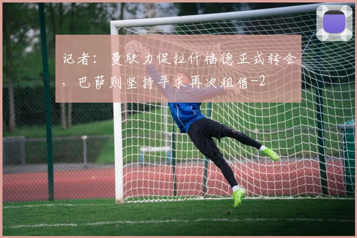 记者：曼联力促拉什福德正式转会，巴萨则坚持寻求再次租借