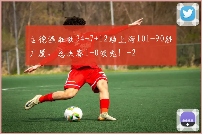 古德温狂砍34+7+12助上海101-90胜广厦，总决赛1-0领先！