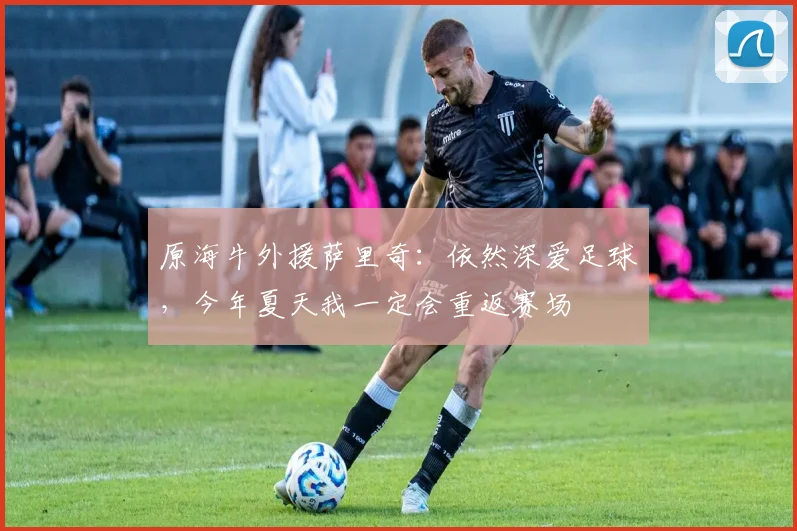 原海牛外援萨里奇：依然深爱足球，今年夏天我一定会重返赛场
