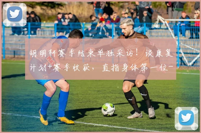 胡明轩赛季结束单独采访！谈康复计划+赛季收获，直指身体第一位