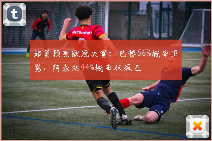 超算预测欧冠决赛：巴黎56%概率卫冕，阿森纳44%概率双冠王