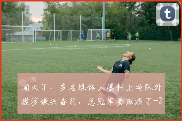 闹大了，多名媒体人爆料上海队外援涉嫌兴奋剂，总冠军要麻烦了