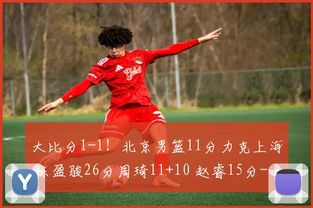 大比分1-1！北京男篮11分力克上海 陈盈骏26分周琦11+10 赵睿15分