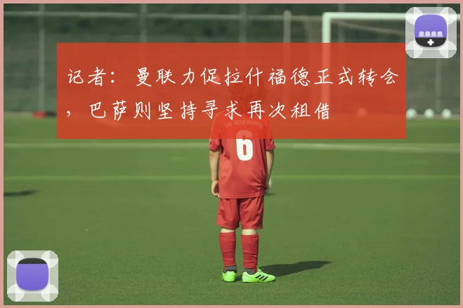 记者：曼联力促拉什福德正式转会，巴萨则坚持寻求再次租借