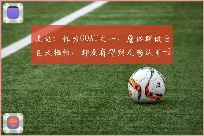 美记:作为GOAT之一,詹姆斯做出巨大牺牲,却没有得到足够认可