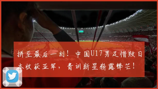 拼至最后一刻!中国U17男足惜败日本收获亚军,青训新星崭露锋芒!