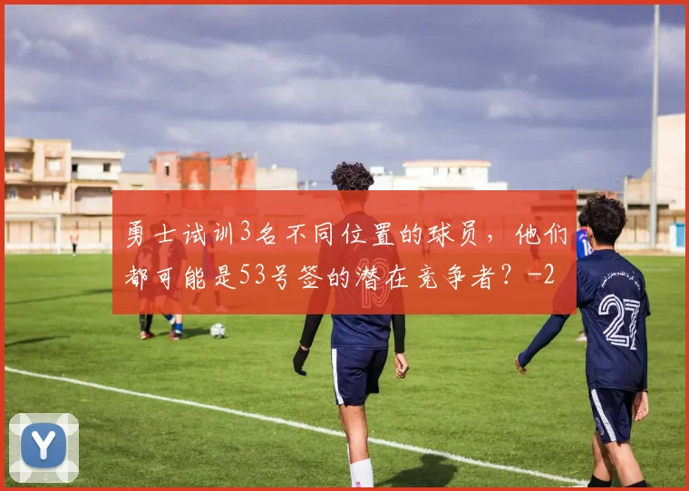 勇士试训3名不同位置的球员，他们都可能是53号签的潜在竞争者？