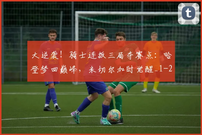 大逆袭!骑士连扳三局夺赛点:哈登梦回巅峰,米切尔加时觉醒_1