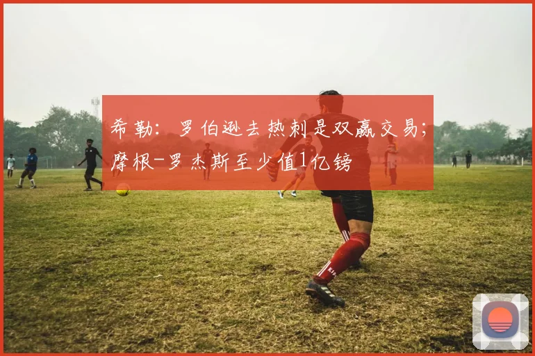 希勒：罗伯逊去热刺是双赢交易；摩根-罗杰斯至少值1亿镑