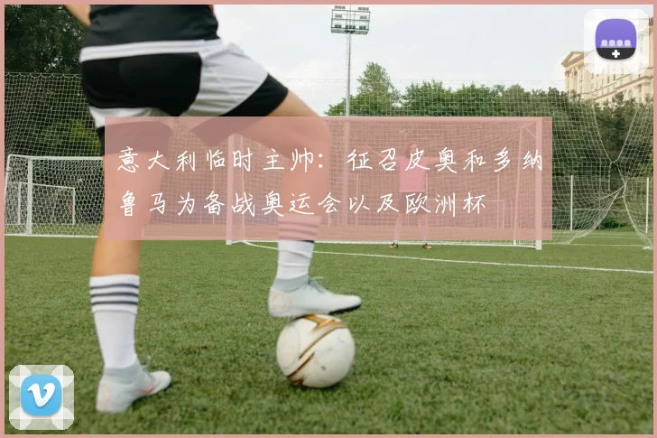 意大利临时主帅：征召皮奥和多纳鲁马为备战奥运会以及欧洲杯