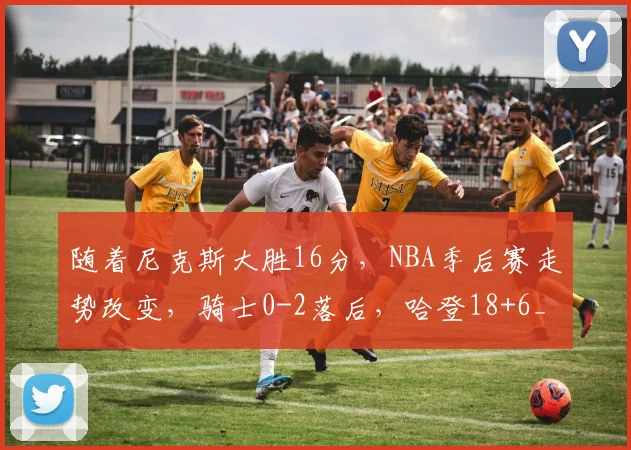 随着尼克斯大胜16分，NBA季后赛走势改变，骑士0-2落后，哈登18+6_1