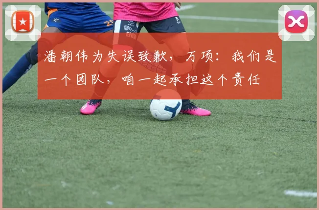 潘朝伟为失误致歉，万项：我们是一个团队，咱一起承担这个责任