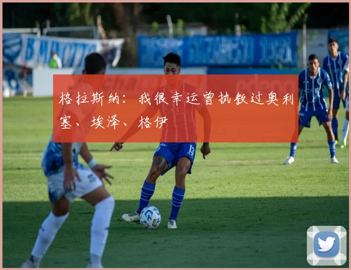 格拉斯纳：我很幸运曾执教过奥利塞、埃泽、格伊