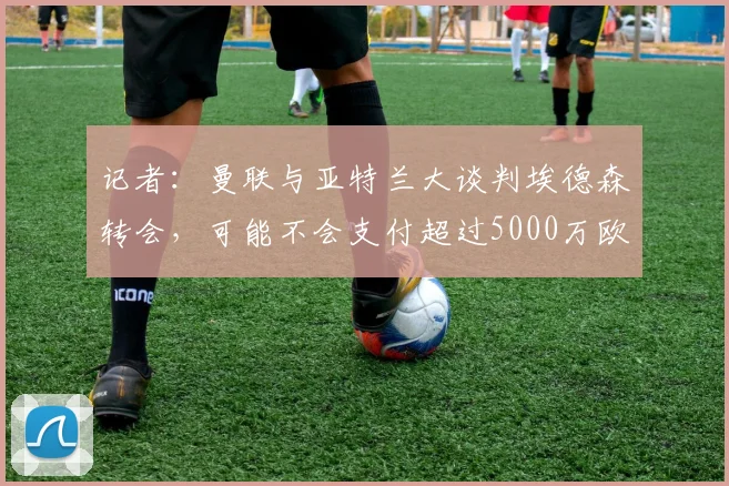 记者：曼联与亚特兰大谈判埃德森转会，可能不会支付超过5000万欧