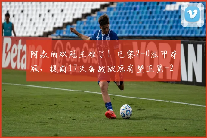 阿森纳双冠王难了!巴黎2-0法甲夺冠,提前17天备战欧冠有望卫冕