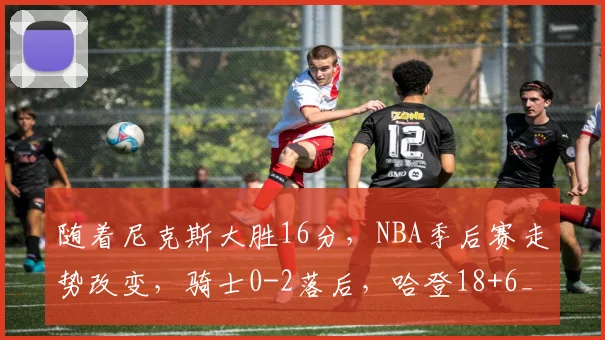 随着尼克斯大胜16分，NBA季后赛走势改变，骑士0-2落后，哈登18+6_1