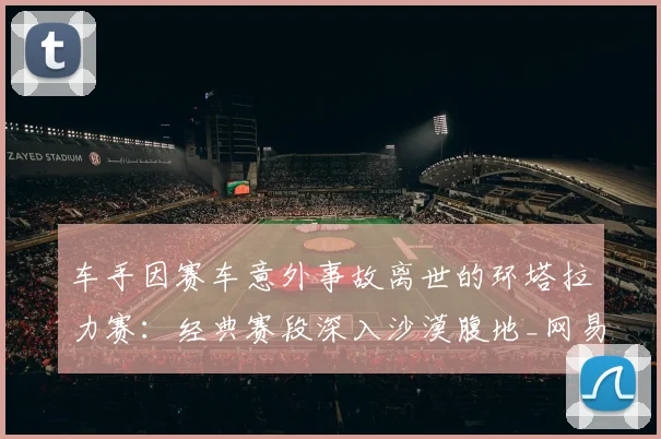 车手因赛车意外事故离世的环塔拉力赛：经典赛段深入沙漠腹地_网易订阅
