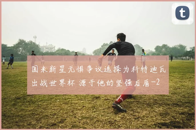 国米新星无惧争议选择为科特迪瓦出战世界杯 源于他的坚强后盾