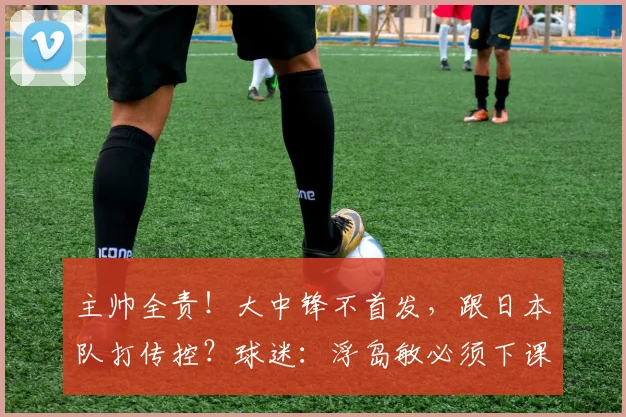 主帅全责！大中锋不首发，跟日本队打传控？球迷：浮岛敏必须下课