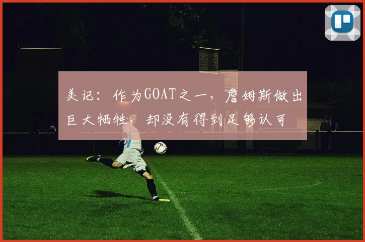 美记：作为GOAT之一，詹姆斯做出巨大牺牲，却没有得到足够认可