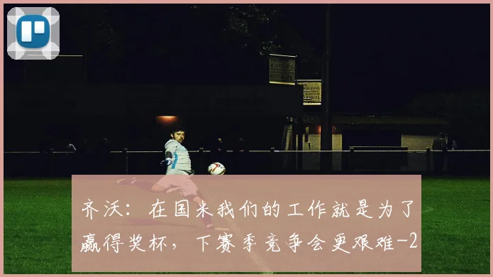 齐沃：在国米我们的工作就是为了赢得奖杯，下赛季竞争会更艰难