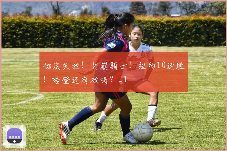 彻底失控！打崩骑士！纽约10连胜！哈登还有戏吗？_1