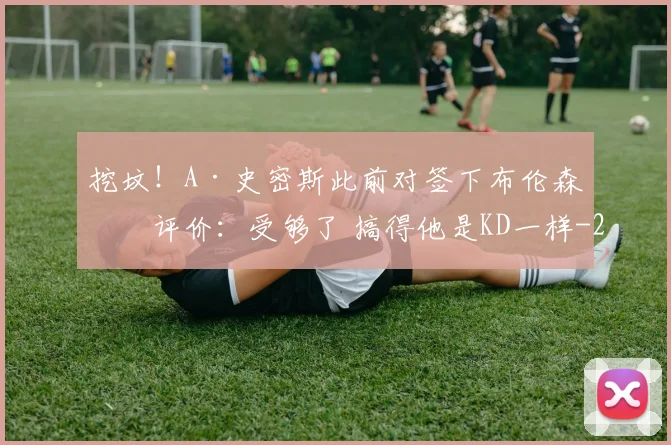 挖坟！A·史密斯此前对签下布伦森的评价：受够了 搞得他是KD一样