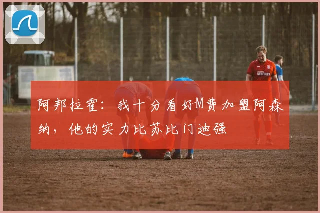 阿邦拉霍：我十分看好M费加盟阿森纳，他的实力比苏比门迪强