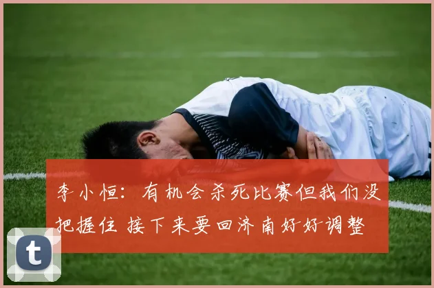 李小恒:有机会杀死比赛但我们没把握住 接下来要回济南好好调整