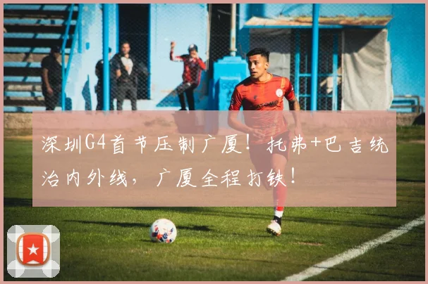 深圳G4首节压制广厦!托弗+巴吉统治内外线,广厦全程打铁!
