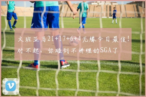 文班亚马21+17+6+4无缘今日最佳!对不起,你碰到不讲理的SGA了