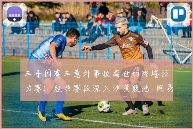 车手因赛车意外事故离世的环塔拉力赛：经典赛段深入沙漠腹地_网易订阅