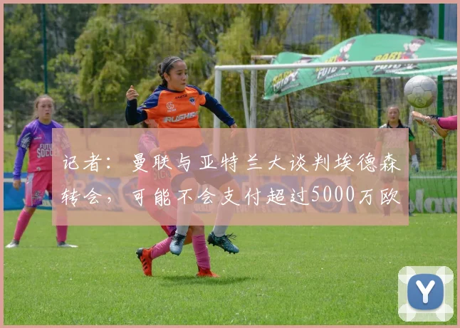 记者：曼联与亚特兰大谈判埃德森转会，可能不会支付超过5000万欧